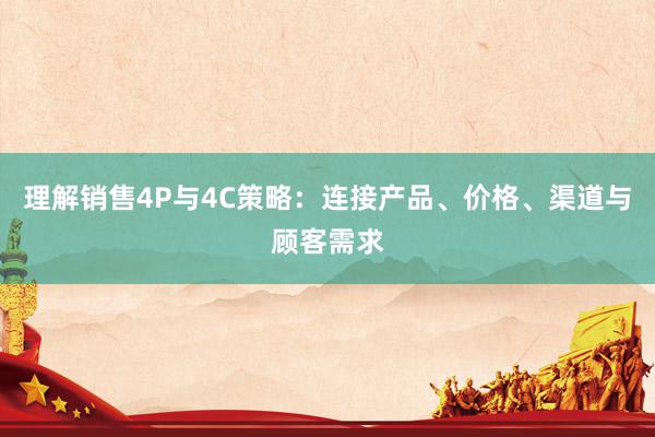 理解销售4P与4C策略：连接产品、价格、渠道与顾客需求